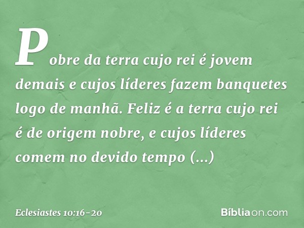 Pobre da terra cujo rei é jovem demais
e cujos líderes fazem banquetes
logo de manhã. Feliz é a terra cujo rei
é de origem nobre,
e cujos líderes comem no devid