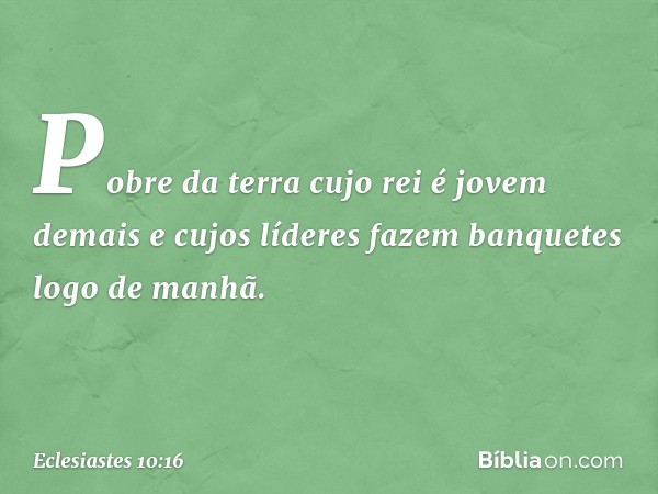 Pobre da terra cujo rei é jovem demais
e cujos líderes fazem banquetes
logo de manhã. -- Eclesiastes 10:16