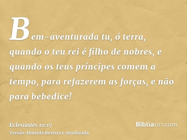 Bem-aventurada tu, ó terra, quando o teu rei é filho de nobres, e quando os teus príncipes comem a tempo, para refazerem as forças, e não para bebedice!