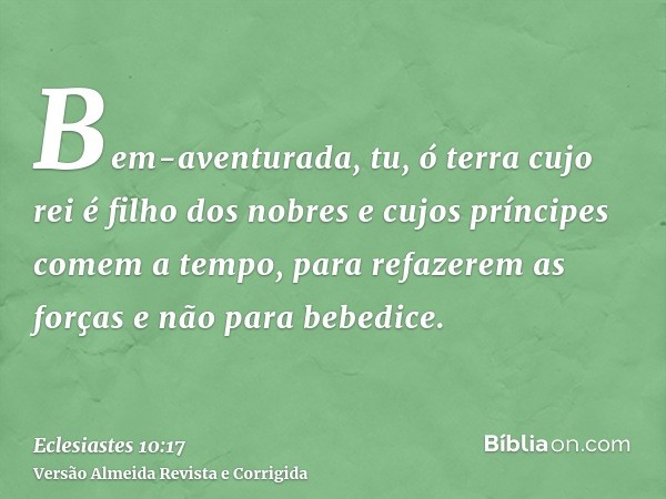 Bem-aventurada, tu, ó terra cujo rei é filho dos nobres e cujos príncipes comem a tempo, para refazerem as forças e não para bebedice.
