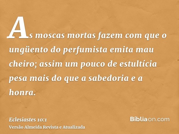 As moscas mortas fazem com que o ungüento do perfumista emita mau cheiro; assim um pouco de estultícia pesa mais do que a sabedoria e a honra.