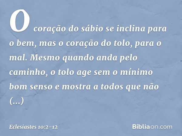 O coração do sábio
se inclina para o bem,
mas o coração do tolo, para o mal. Mesmo quando anda pelo caminho,
o tolo age sem o mínimo bom senso
e mostra a todos
