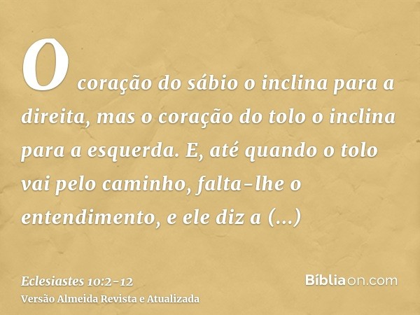 O coração do sábio o inclina para a direita, mas o coração do tolo o inclina para a esquerda.E, até quando o tolo vai pelo caminho, falta-lhe o entendimento, e 