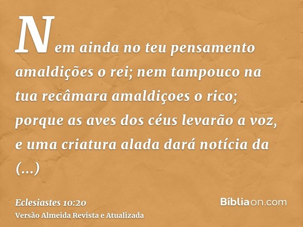 Nem ainda no teu pensamento amaldições o rei; nem tampouco na tua recâmara amaldiçoes o rico; porque as aves dos céus levarão a voz, e uma criatura alada dará n