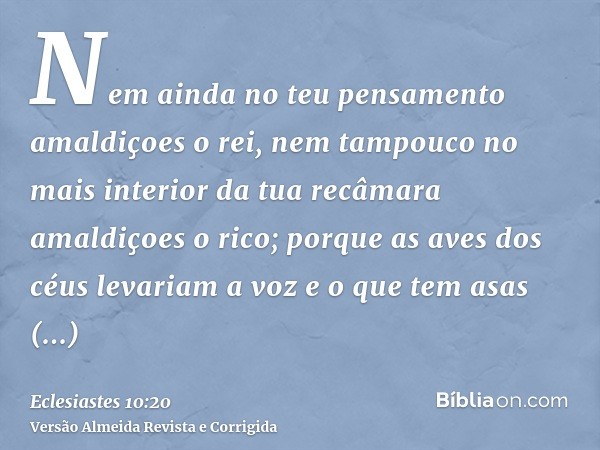 Nem ainda no teu pensamento amaldiçoes o rei, nem tampouco no mais interior da tua recâmara amaldiçoes o rico; porque as aves dos céus levariam a voz e o que te
