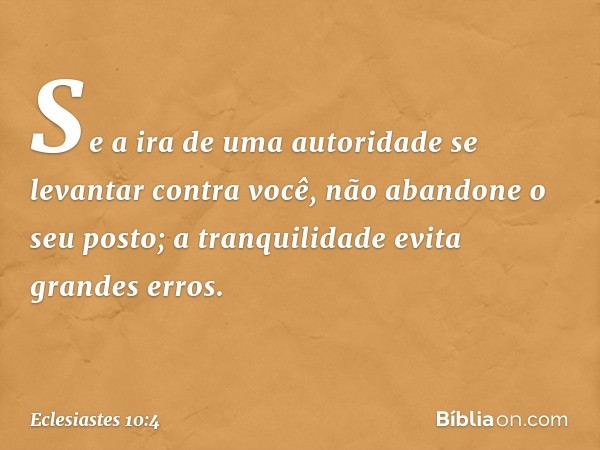 Se a ira de uma autoridade
se levantar contra você,
não abandone o seu posto;
a tranquilidade evita grandes erros. -- Eclesiastes 10:4