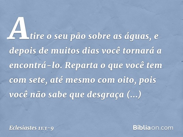 Atire o seu pão sobre as águas,
e depois de muitos dias
você tornará a encontrá-lo. Reparta o que você tem com sete,
até mesmo com oito,
pois você não sabe que 