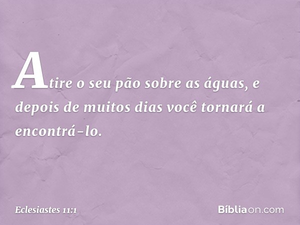 Atire o seu pão sobre as águas,
e depois de muitos dias
você tornará a encontrá-lo. -- Eclesiastes 11:1