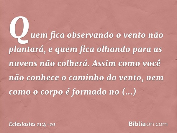 Quem fica observando o vento não plantará,
e quem fica olhando para as nuvens
não colherá. Assim como você não conhece
o caminho do vento,
nem como o corpo é fo