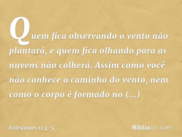 Quem fica observando o vento não plantará,
e quem fica olhando para as nuvens
não colherá. Assim como você não conhece
o caminho do vento,
nem como o corpo é fo