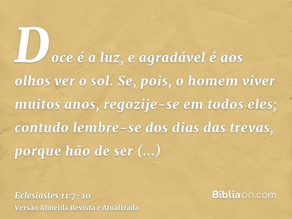 Doce é a luz, e agradável é aos olhos ver o sol.Se, pois, o homem viver muitos anos, regozije-se em todos eles; contudo lembre-se dos dias das trevas, porque hã