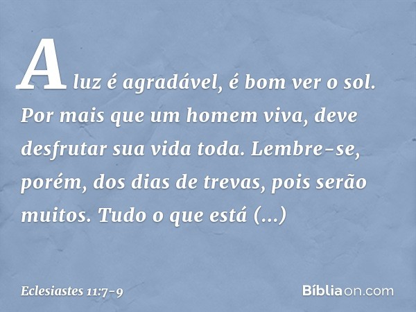 A luz é agradável, é bom ver o sol. Por mais que um homem viva,
deve desfrutar sua vida toda.
Lembre-se, porém, dos dias de trevas,
pois serão muitos.
Tudo o qu