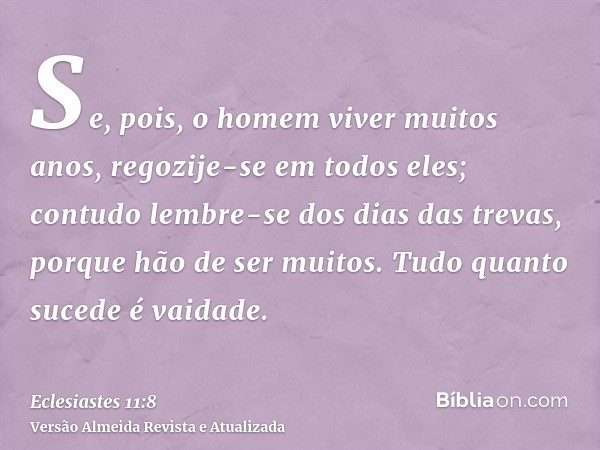 Se, pois, o homem viver muitos anos, regozije-se em todos eles; contudo lembre-se dos dias das trevas, porque hão de ser muitos. Tudo quanto sucede é vaidade.