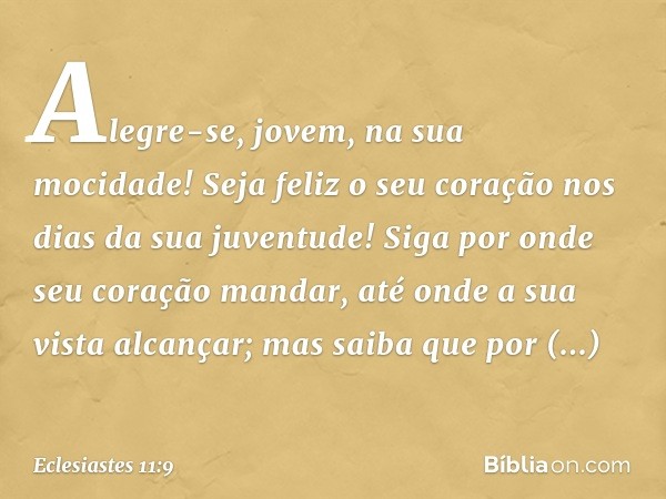 Alegre-se, jovem, na sua mocidade!
Seja feliz o seu coração
nos dias da sua juventude!
Siga por onde seu coração mandar,
até onde a sua vista alcançar;
mas saib