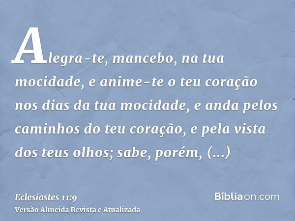 Alegra-te, mancebo, na tua mocidade, e anime-te o teu coração nos dias da tua mocidade, e anda pelos caminhos do teu coração, e pela vista dos teus olhos; sabe,