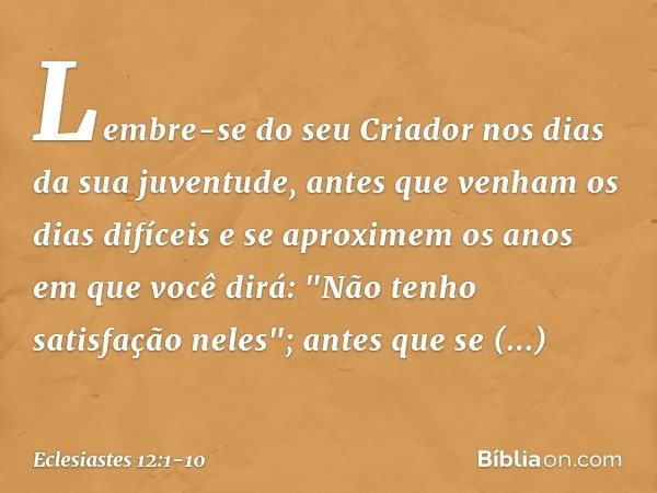 Lembre-se do seu Criador
nos dias da sua juventude,
antes que venham os dias difíceis
e se aproximem os anos
em que você dirá:
"Não tenho satisfação neles"; ant