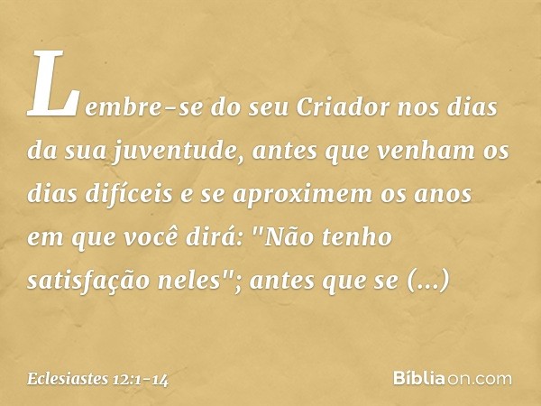 Lembre-se do seu Criador
nos dias da sua juventude,
antes que venham os dias difíceis
e se aproximem os anos
em que você dirá:
"Não tenho satisfação neles"; ant