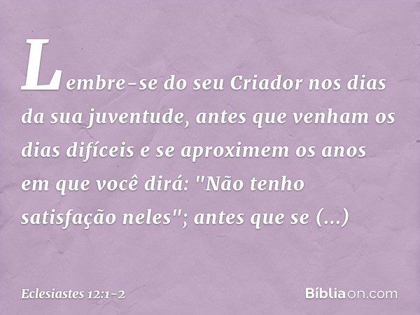 Lembre-se do seu Criador
nos dias da sua juventude,
antes que venham os dias difíceis
e se aproximem os anos
em que você dirá:
"Não tenho satisfação neles"; ant