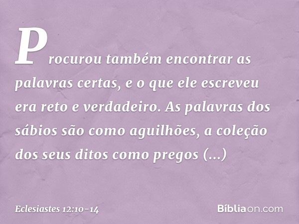 Procurou também encontrar as palavras certas, e o que ele escreveu era reto e verdadeiro. As palavras dos sábios são como aguilhões, a coleção dos seus ditos c