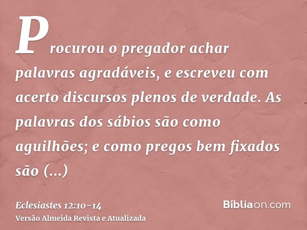 Procurou o pregador achar palavras agradáveis, e escreveu com acerto discursos plenos de verdade.As palavras dos sábios são como aguilhões; e como pregos bem fi