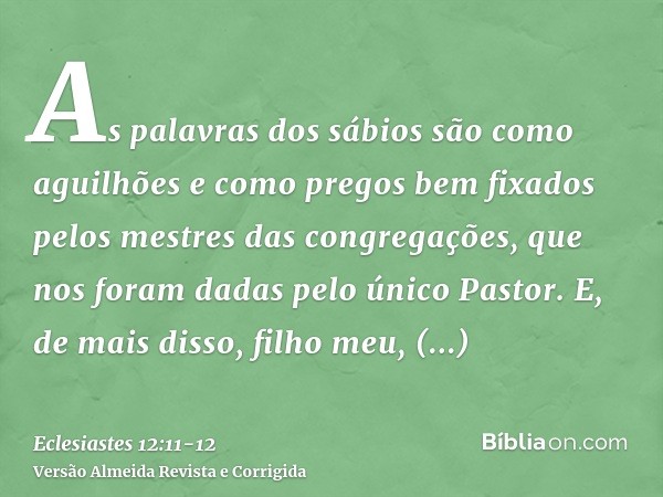 As palavras dos sábios são como aguilhões e como pregos bem fixados pelos mestres das congregações, que nos foram dadas pelo único Pastor.E, de mais disso, filh