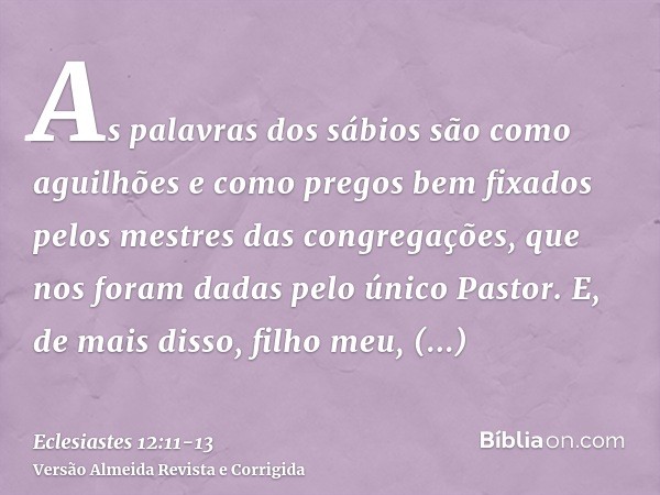 As palavras dos sábios são como aguilhões e como pregos bem fixados pelos mestres das congregações, que nos foram dadas pelo único Pastor.E, de mais disso, filh