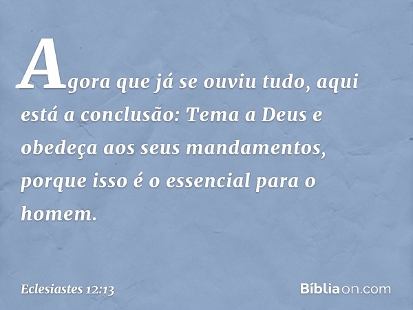 Agora que já se ouviu tudo,
aqui está a conclusão:
Tema a Deus
e obedeça aos seus mandamentos,
porque isso é o essencial para o homem. -- Eclesiastes 12:13