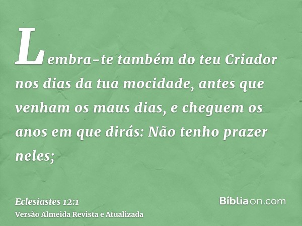 Lembra-te também do teu Criador nos dias da tua mocidade, antes que venham os maus dias, e cheguem os anos em que dirás: Não tenho prazer neles;