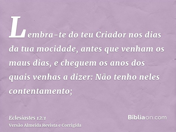 Lembra-te do teu Criador nos dias da tua mocidade, antes que venham os maus dias, e cheguem os anos dos quais venhas a dizer: Não tenho neles contentamento;
