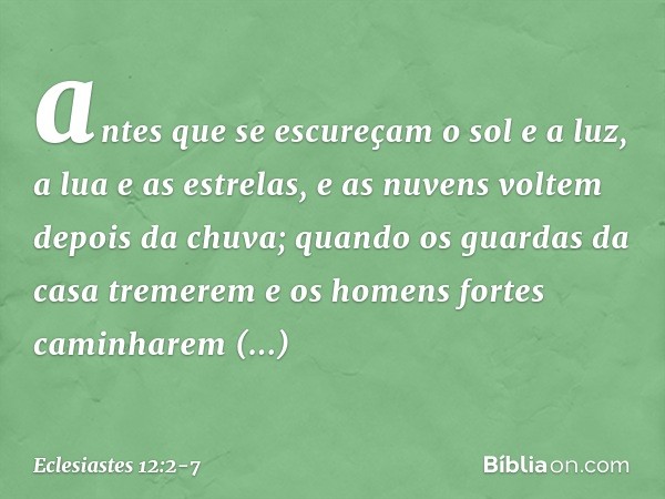 antes que se escureçam o sol e a luz,
a lua e as estrelas,
e as nuvens voltem depois da chuva; quando os guardas da casa tremerem
e os homens fortes
caminharem 