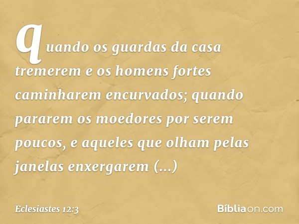 quando os guardas da casa tremerem
e os homens fortes
caminharem encurvados;
quando pararem os moedores
por serem poucos,
e aqueles que olham pelas janelas
enxe