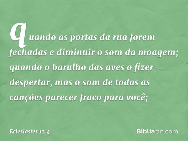 quando as portas da rua forem fechadas
e diminuir o som da moagem;
quando o barulho das aves
o fizer despertar,
mas o som de todas as canções
parecer fraco para