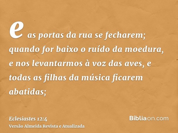 e as portas da rua se fecharem; quando for baixo o ruído da moedura, e nos levantarmos à voz das aves, e todas as filhas da música ficarem abatidas;