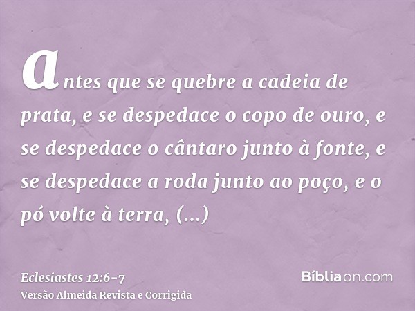 antes que se quebre a cadeia de prata, e se despedace o copo de ouro, e se despedace o cântaro junto à fonte, e se despedace a roda junto ao poço,e o pó volte à