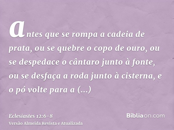 antes que se rompa a cadeia de prata, ou se quebre o copo de ouro, ou se despedace o cântaro junto à fonte, ou se desfaça a roda junto à cisterna,e o pó volte p