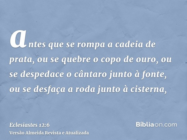 antes que se rompa a cadeia de prata, ou se quebre o copo de ouro, ou se despedace o cântaro junto à fonte, ou se desfaça a roda junto à cisterna,