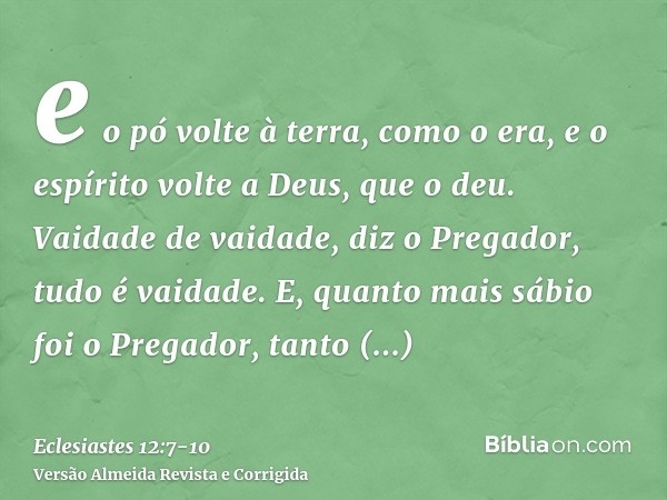 e o pó volte à terra, como o era, e o espírito volte a Deus, que o deu.Vaidade de vaidade, diz o Pregador, tudo é vaidade.E, quanto mais sábio foi o Pregador, t