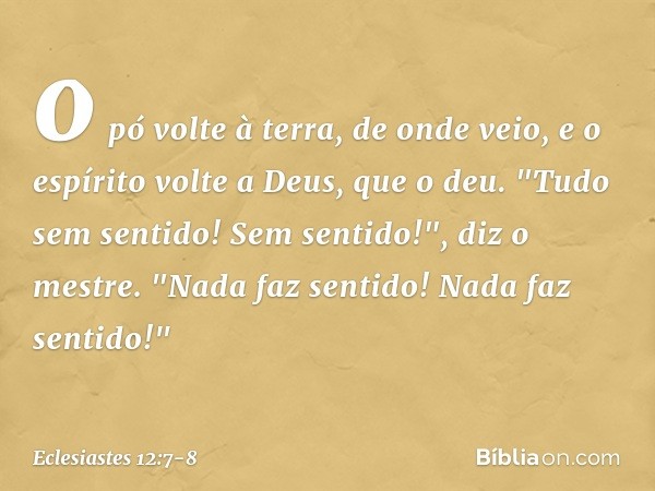 o pó volte à terra, de onde veio,
e o espírito volte a Deus, que o deu. "Tudo sem sentido! Sem sentido!",
diz o mestre.
"Nada faz sentido!
Nada faz sentido!" --