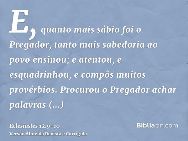 E, quanto mais sábio foi o Pregador, tanto mais sabedoria ao povo ensinou; e atentou, e esquadrinhou, e compôs muitos provérbios.Procurou o Pregador achar palav