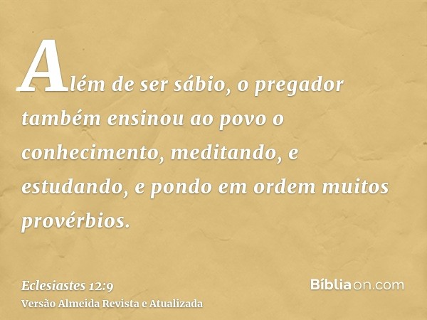 Além de ser sábio, o pregador também ensinou ao povo o conhecimento, meditando, e estudando, e pondo em ordem muitos provérbios.