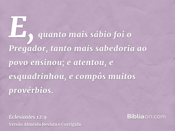 E, quanto mais sábio foi o Pregador, tanto mais sabedoria ao povo ensinou; e atentou, e esquadrinhou, e compôs muitos provérbios.