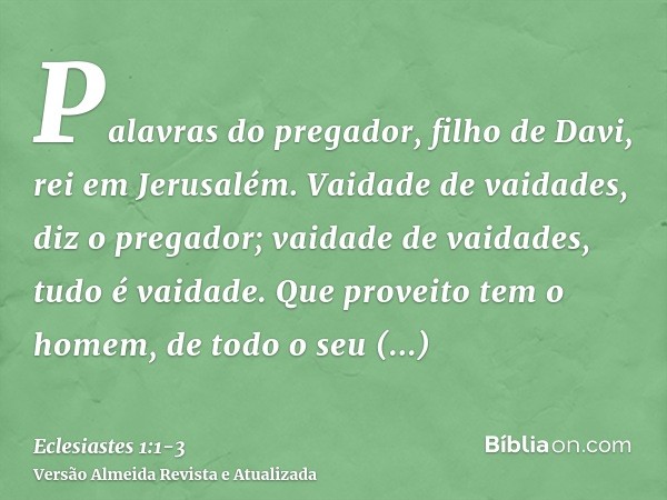 Palavras do pregador, filho de Davi, rei em Jerusalém.Vaidade de vaidades, diz o pregador; vaidade de vaidades, tudo é vaidade.Que proveito tem o homem, de todo