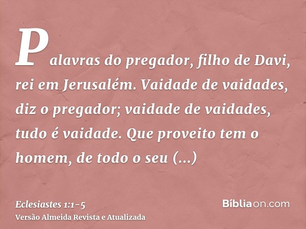 Palavras do pregador, filho de Davi, rei em Jerusalém.Vaidade de vaidades, diz o pregador; vaidade de vaidades, tudo é vaidade.Que proveito tem o homem, de todo