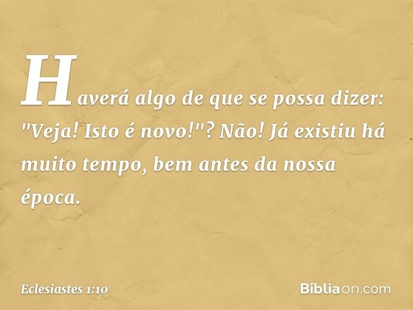 Haverá algo de que se possa dizer:
"Veja! Isto é novo!"?
Não! Já existiu há muito tempo,
bem antes da nossa época. -- Eclesiastes 1:10