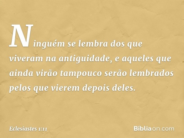 Ninguém se lembra
dos que viveram na antiguidade,
e aqueles que ainda virão
tampouco serão lembrados
pelos que vierem depois deles. -- Eclesiastes 1:11