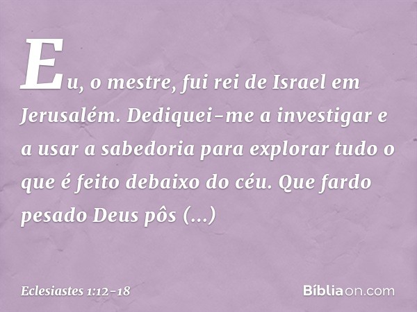 Eu, o mestre, fui rei de Israel em Jerusalém. Dediquei-me a investigar e a usar a sabedoria para explorar tudo o que é feito debaixo do céu. Que fardo pesado