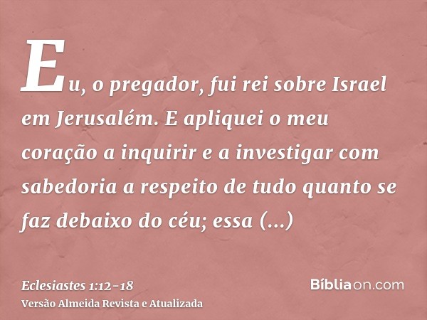 Eu, o pregador, fui rei sobre Israel em Jerusalém.E apliquei o meu coração a inquirir e a investigar com sabedoria a respeito de tudo quanto se faz debaixo do c