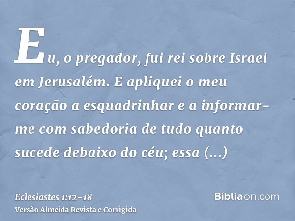 Eu, o pregador, fui rei sobre Israel em Jerusalém.E apliquei o meu coração a esquadrinhar e a informar-me com sabedoria de tudo quanto sucede debaixo do céu; es