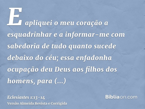 E apliquei o meu coração a esquadrinhar e a informar-me com sabedoria de tudo quanto sucede debaixo do céu; essa enfadonha ocupação deu Deus aos filhos dos home