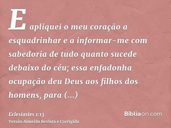E apliquei o meu coração a esquadrinhar e a informar-me com sabedoria de tudo quanto sucede debaixo do céu; essa enfadonha ocupação deu Deus aos filhos dos home